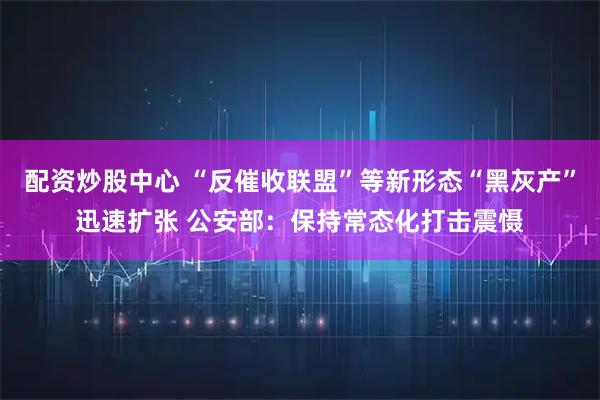 配资炒股中心 “反催收联盟”等新形态“黑灰产”迅速扩张 公安部：保持常态化打击震慑