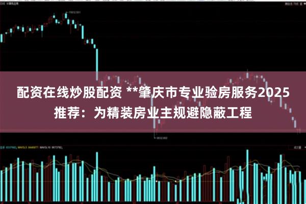 配资在线炒股配资 **肇庆市专业验房服务2025推荐：为精装房业主规避隐蔽工程