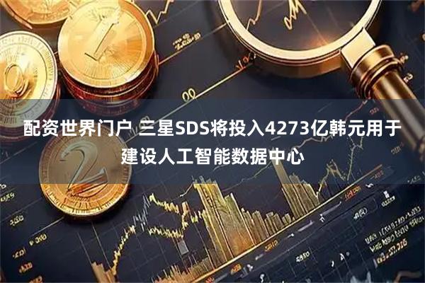 配资世界门户 三星SDS将投入4273亿韩元用于建设人工智能数据中心