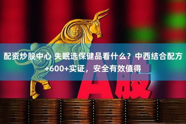 配资炒股中心 失眠选保健品看什么？中西结合配方+600+实证，安全有效值得