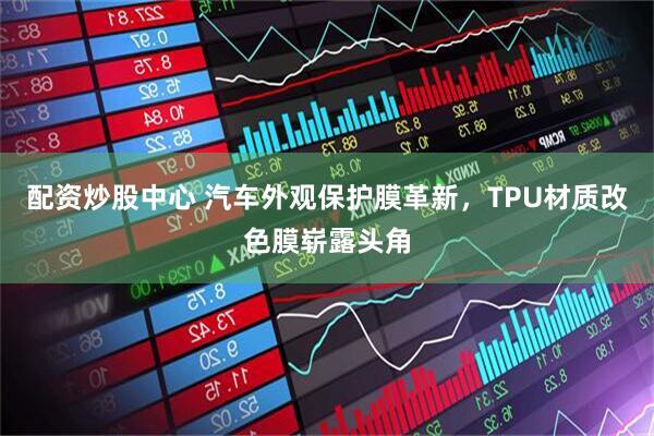 配资炒股中心 汽车外观保护膜革新，TPU材质改色膜崭露头角