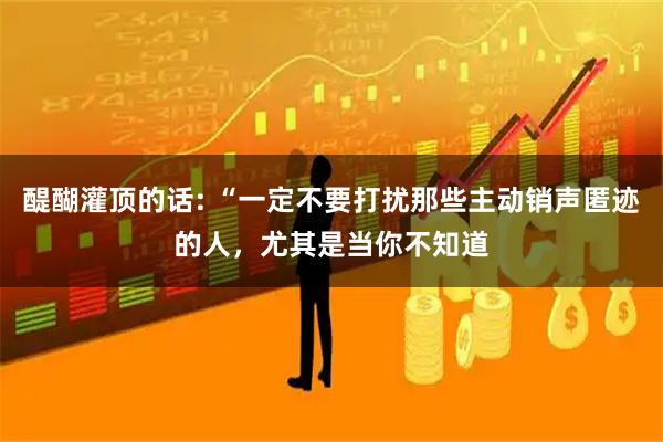 醍醐灌顶的话: “一定不要打扰那些主动销声匿迹的人，尤其是当你不知道