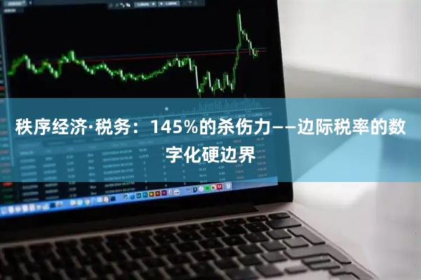 秩序经济·税务:145%的杀伤力——边际税率的数字化硬边界