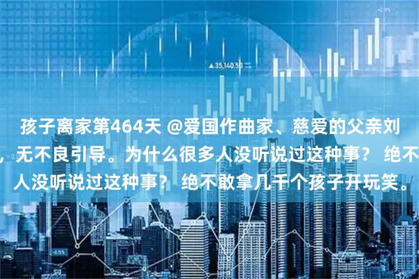 孩子离家第464天 @爱国作曲家、慈爱的父亲刘凯潇 关爱儿童健康安全，无不良引导。为什么很多人没听说过这种事？ 绝不敢拿几千个孩子开玩笑。