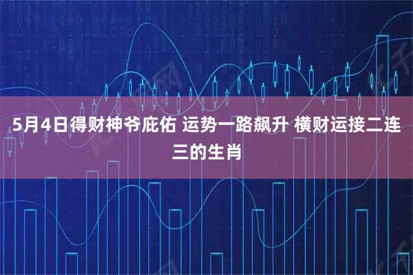 5月4日得财神爷庇佑 运势一路飙升 横财运接二连三的生肖