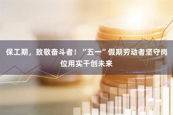 保工期，致敬奋斗者！“五一”假期劳动者坚守岗位用实干创未来